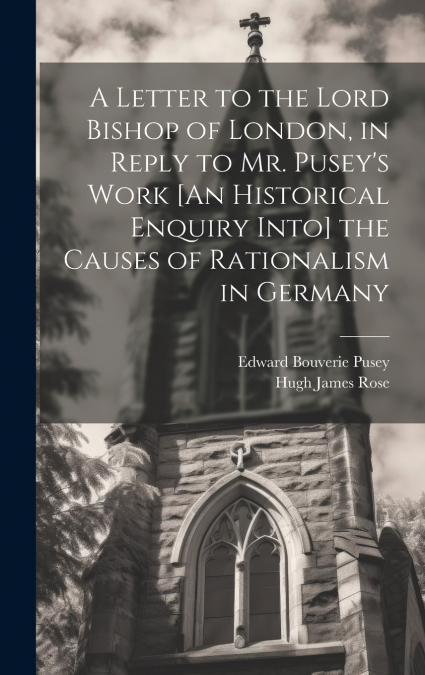 A Letter to the Lord Bishop of London, in Reply to Mr. Pusey’s Work [An Historical Enquiry Into] the Causes of Rationalism in Germany