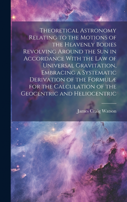 Theoretical Astronomy Relating to the Motions of the Heavenly Bodies Revolving Around the Sun in Accordance With the Law of Universal Gravitation, Embracing a Systematic Derivation of the Formulæ for 