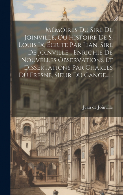 Mémoires Du Sire De Joinville, Ou Histoire De S. Louis Ix, Écrite Par Jean, Sire De Joinville... Enrichie De Nouvelles Observations Et Dissertations Par Charles Du Fresne, Sieur Du Cange......