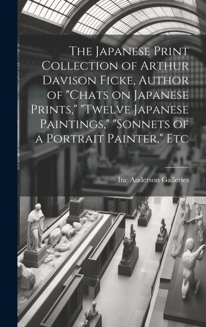 The Japanese Print Collection of Arthur Davison Ficke, Author of 'Chats on Japanese Prints,' 'Twelve Japanese Paintings,' 'Sonnets of a Portrait Painter,' Etc