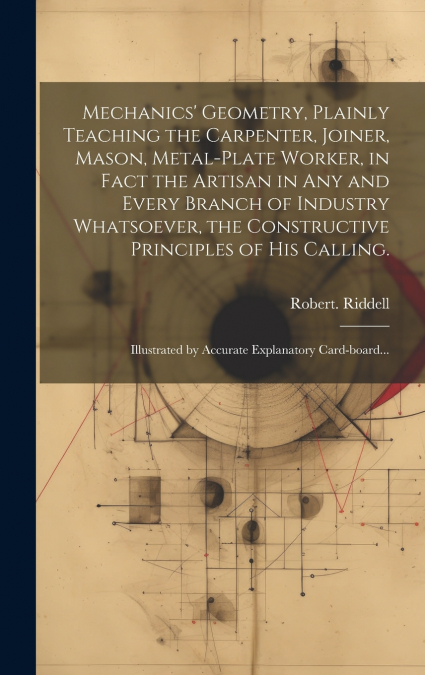 Mechanics’ Geometry, Plainly Teaching the Carpenter, Joiner, Mason, Metal-plate Worker, in Fact the Artisan in Any and Every Branch of Industry Whatsoever, the Constructive Principles of His Calling.