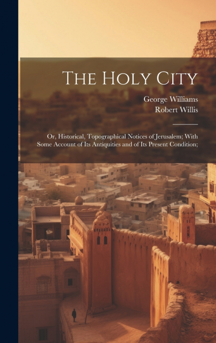 The Holy City; or, Historical, Topographical Notices of Jerusalem; With Some Account of Its Antiquities and of Its Present Condition;