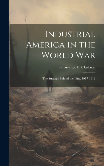 Industrial America in the World War [microform]; the Strategy Behind the Line, 1917-1918