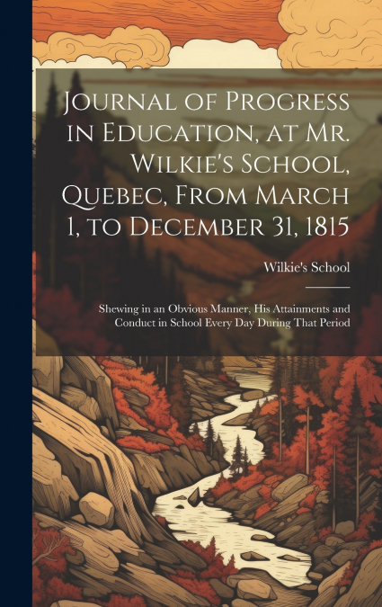 Journal of Progress in Education, at Mr. Wilkie’s School, Quebec, From March 1, to December 31, 1815 [microform]