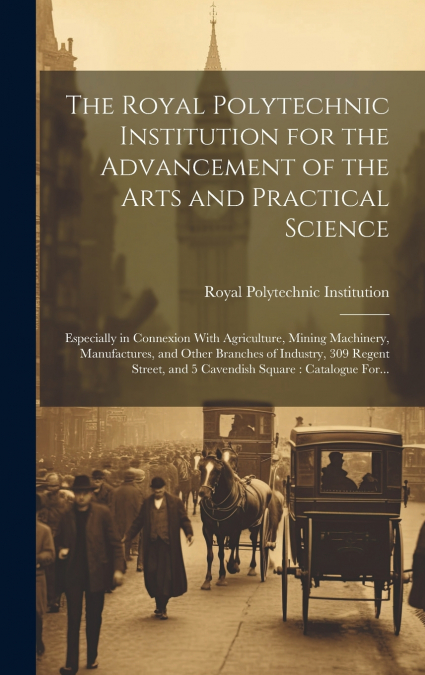 The Royal Polytechnic Institution for the Advancement of the Arts and Practical Science; Especially in Connexion With Agriculture, Mining Machinery, Manufactures, and Other Branches of Industry, 309 R