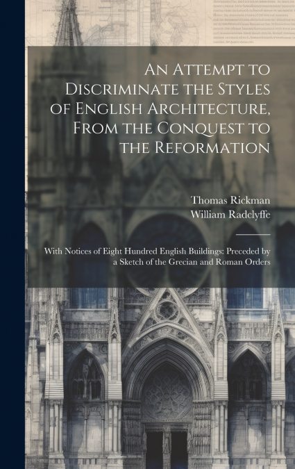 An Attempt to Discriminate the Styles of English Architecture, From the Conquest to the Reformation; With Notices of Eight Hundred English Buildings