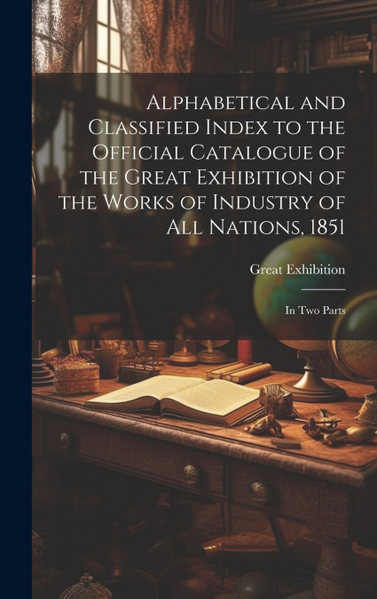 Alphabetical and Classified Index to the Official Catalogue of the Great Exhibition of the Works of Industry of All Nations, 1851