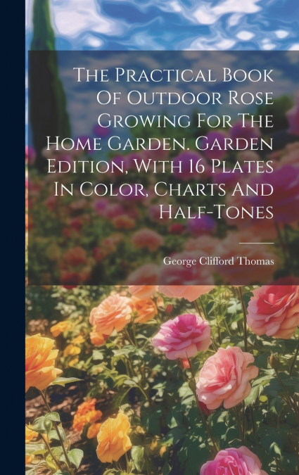 The Practical Book Of Outdoor Rose Growing For The Home Garden. Garden Edition, With 16 Plates In Color, Charts And Half-tones