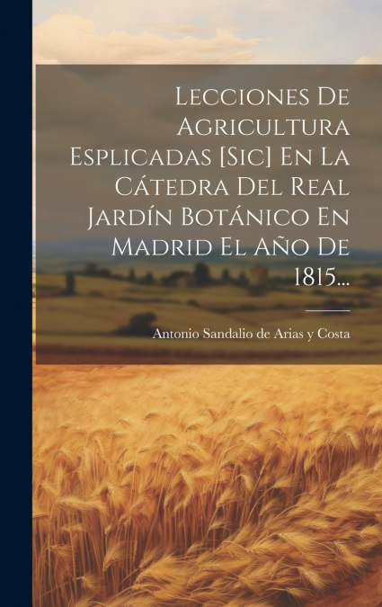 Lecciones De Agricultura Esplicadas [sic] En La Cátedra Del Real Jardín Botánico En Madrid El Año De 1815...