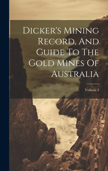 Dicker’s Mining Record, And Guide To The Gold Mines Of Australia; Volume 3