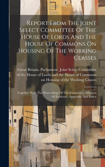 Report From The Joint Select Committee Of The House Of Lords And The House Of Commons On Housing Of The Working Classes