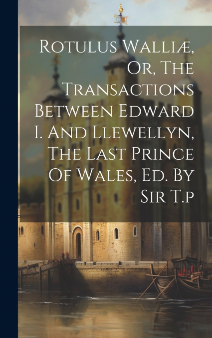 Rotulus Walliæ, Or, The Transactions Between Edward I. And Llewellyn, The Last Prince Of Wales, Ed. By Sir T.p