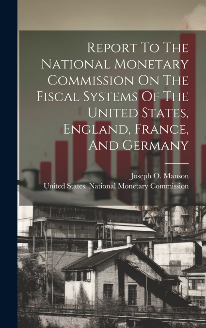 Report To The National Monetary Commission On The Fiscal Systems Of The United States, England, France, And Germany