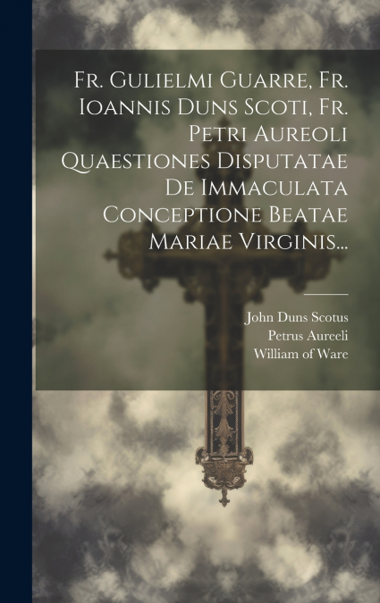 Fr. Gulielmi Guarre, Fr. Ioannis Duns Scoti, Fr. Petri Aureoli Quaestiones Disputatae De Immaculata Conceptione Beatae Mariae Virginis...