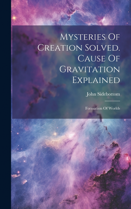 Mysteries Of Creation Solved. Cause Of Gravitation Explained
