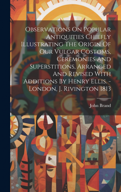 Observations On Popular Antiquities Chiefly Illustrating The Origin Of Our Vulgar Costoms, Ceremonies And Superstitions, Arranged And Revised With Additions By Henry Ellis. - London, J. Rivington 1813
