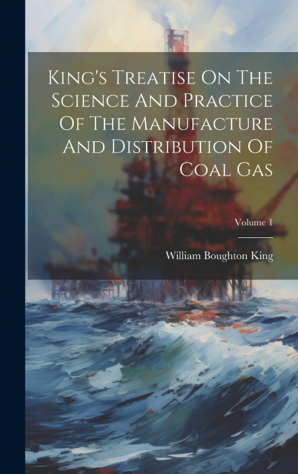 King’s Treatise On The Science And Practice Of The Manufacture And Distribution Of Coal Gas; Volume 1