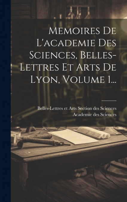 Memoires De L’academie Des Sciences, Belles-lettres Et Arts De Lyon, Volume 1...