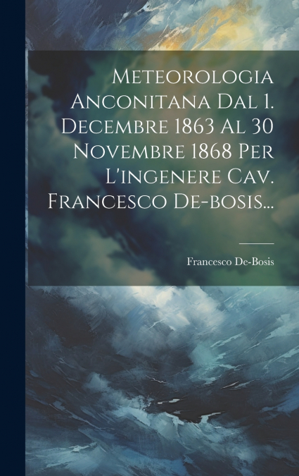 Meteorologia Anconitana Dal 1. Decembre 1863 Al 30 Novembre 1868 Per L’ingenere Cav. Francesco De-bosis...