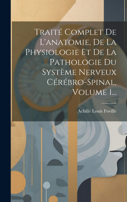 Traité Complet De L’anatomie, De La Physiologie Et De La Pathologie Du Système Nerveux Cérébro-spinal, Volume 1...
