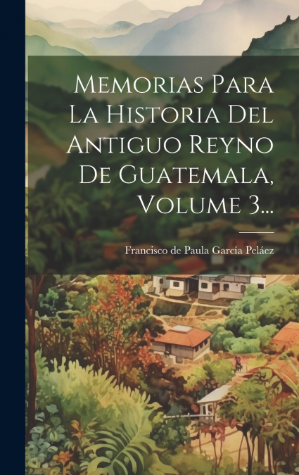 Memorias Para La Historia Del Antiguo Reyno De Guatemala, Volume 3...