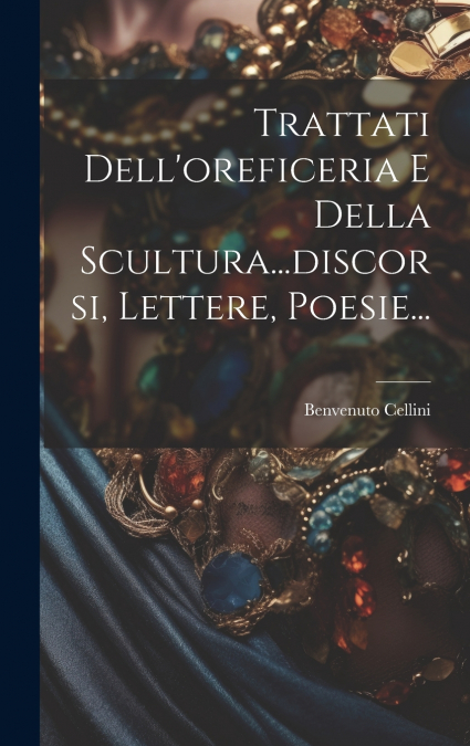 Trattati Dell’oreficeria E Della Scultura...discorsi, Lettere, Poesie...