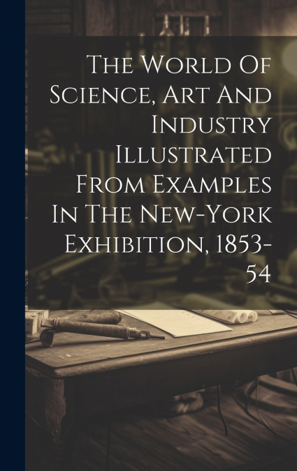 The World Of Science, Art And Industry Illustrated From Examples In The New-york Exhibition, 1853-54