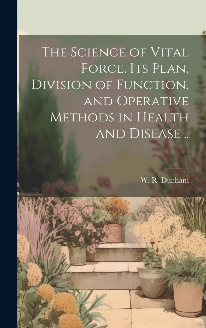 The Science of Vital Force. Its Plan, Division of Function, and Operative Methods in Health and Disease ..