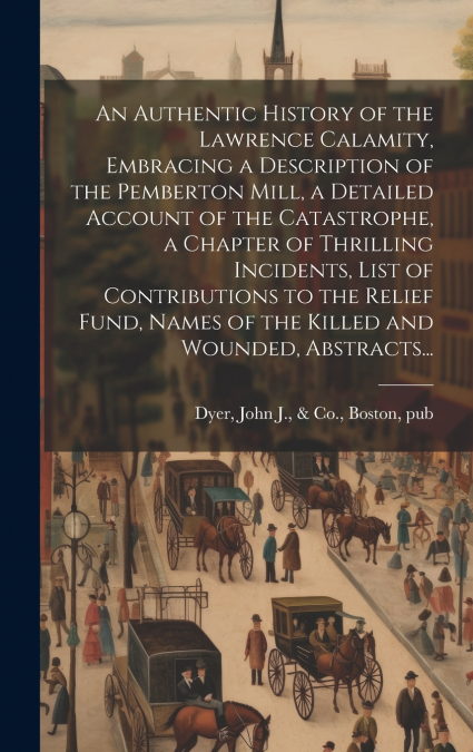 An Authentic History of the Lawrence Calamity, Embracing a Description of the Pemberton Mill, a Detailed Account of the Catastrophe, a Chapter of Thrilling Incidents, List of Contributions to the Reli