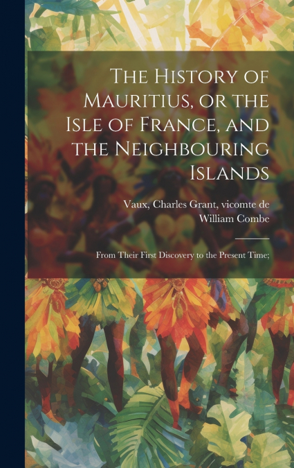 The History of Mauritius, or the Isle of France, and the Neighbouring Islands; From Their First Discovery to the Present Time;