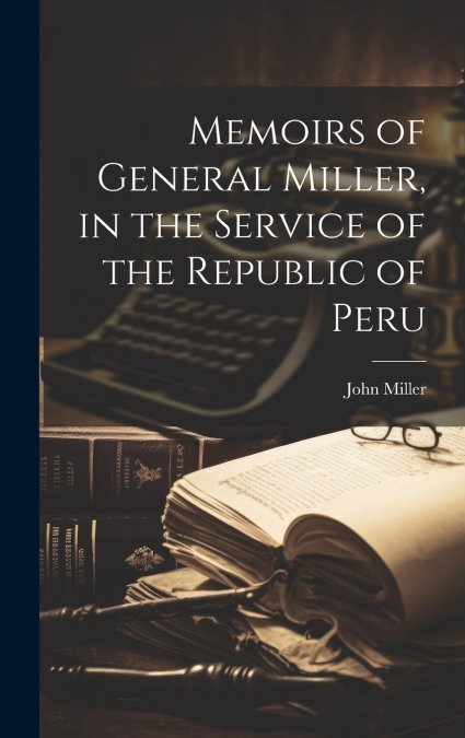Memoirs of General Miller, in the Service of the Republic of Peru