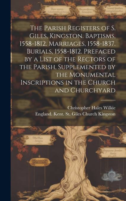 The Parish Registers of S. Giles, Kingston. Baptisms, 1558-1812. Marriages, 1558-1837. Burials, 1558-1812. Prefaced by a List of the Rectors of the Parish, Supplemented by the Monumental Inscriptions 