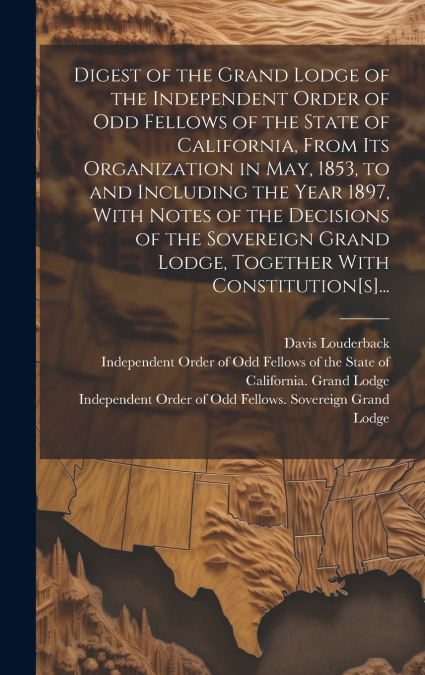 Digest of the Grand Lodge of the Independent Order of Odd Fellows of the State of California, From Its Organization in May, 1853, to and Including the Year 1897, With Notes of the Decisions of the Sov
