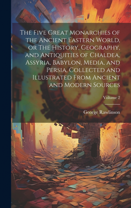 The Five Great Monarchies of the Ancient Eastern World, or The History, Geography, and Antiquities of Chaldea, Assyria, Babylon, Media, and Persia, Collected and Illustrated From Ancient and Modern So