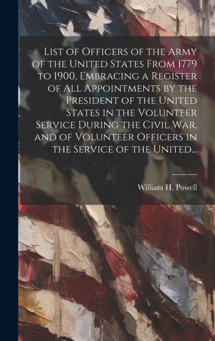 List of Officers of the Army of the United States From 1779 to 1900, Embracing a Register of All Appointments by the President of the United States in the Volunteer Service During the Civil War, and o