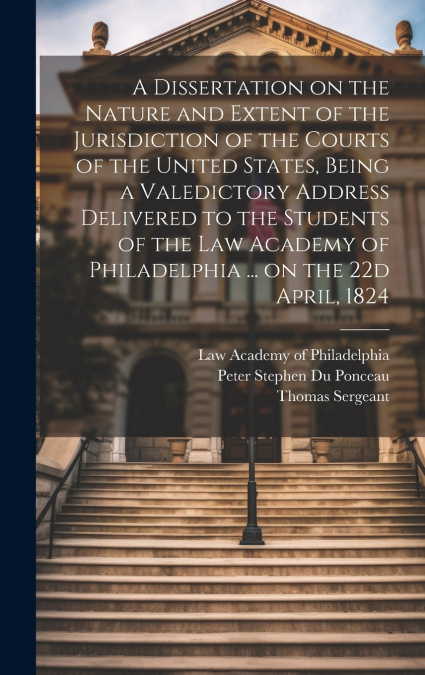 A Dissertation on the Nature and Extent of the Jurisdiction of the Courts of the United States, Being a Valedictory Address Delivered to the Students of the Law Academy of Philadelphia ... on the 22d 