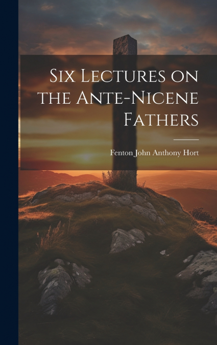 Six Lectures on the Ante-Nicene Fathers