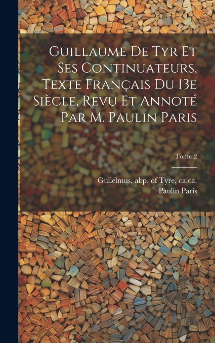 Guillaume de Tyr et ses continuateurs, texte français du 13e siècle, revu et annoté par M. Paulin Paris; Tome 2