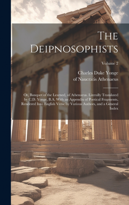 The Deipnosophists; or, Banquet of the Learned, of Athenaeus. Literally Translated by C.D. Yonge, B.A. With an Appendix of Poetical Fragments, Rendered Into English Verse by Various Authors, and a Gen