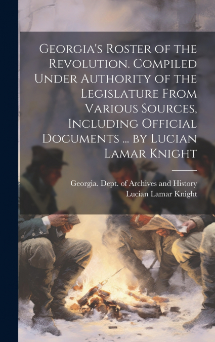 Georgia’s Roster of the Revolution. Compiled Under Authority of the Legislature From Various Sources, Including Official Documents ... by Lucian Lamar Knight