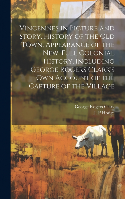 Vincennes in Picture and Story. History of the Old Town, Appearance of the New. Full Colonial History, Including George Rogers Clark’s Own Account of the Capture of the Village