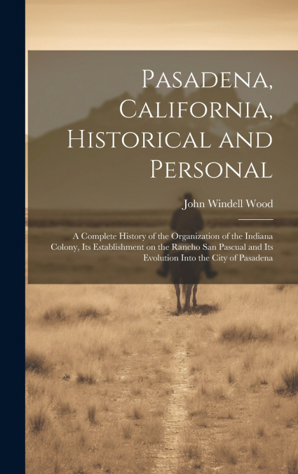 Pasadena, California, Historical and Personal; a Complete History of the Organization of the Indiana Colony, Its Establishment on the Rancho San Pascual and Its Evolution Into the City of Pasadena