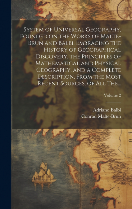 System of Universal Geography, Founded on the Works of Malte-Brun and Balbi. Embracing the History of Geographical Discovery, the Principles of Mathematical and Physical Geography, and a Complete Desc