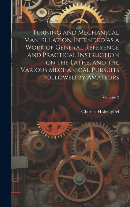 Turning and Mechanical Manipulation Intended as a Work of General Reference and Practical Instruction on the Lathe, and the Various Mechanical Pursuits Followed by Amateurs; Volume 2