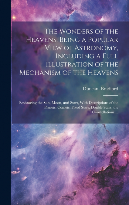 The Wonders of the Heavens, Being a Popular View of Astronomy, Including a Full Illustration of the Mechanism of the Heavens; Embracing the Sun, Moon, and Stars, With Descriptions of the Planets, Come