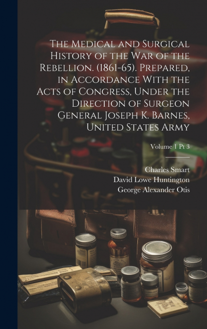 The Medical and Surgical History of the War of the Rebellion. (1861-65). Prepared, in Accordance With the Acts of Congress, Under the Direction of Surgeon General Joseph K. Barnes, United States Army;