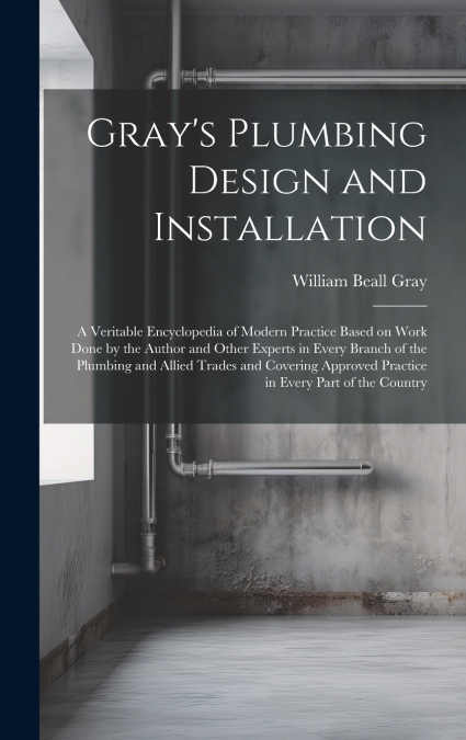 Gray’s Plumbing Design and Installation; a Veritable Encyclopedia of Modern Practice Based on Work Done by the Author and Other Experts in Every Branch of the Plumbing and Allied Trades and Covering A