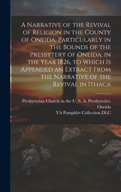 A Narrative of the Revival of Religion in the County of Oneida, Particularly in the Bounds of the Presbytery of Oneida, in the Year 1826, to Which is Appended an Extract From the Narrative of the Revi