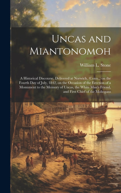Uncas and Miantonomoh; a Historical Discourse, Delivered at Norwich, (Conn.,) on the Fourth Day of July, 1842, on the Occasion of the Erection of a Monument to the Memory of Uncas, the White Man’s Fri
