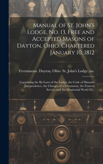 Manual of St. John’s Lodge, No. 13, Free and Accepted Masons of Dayton, Ohio. Chartered January 10, 1812; Containing the By-laws of the Lodge, the Code of Masonic Jurisprudence, the Charges of a Freem